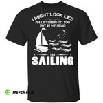 I might look like I'm listening to you but in my head I'm sailing shirt
