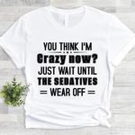 You Think I'm Crazy Now Just Wait Until The Sedatives Wear Off Shirt Funny Tee Gifts For Dad